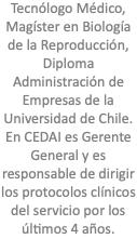 Tecnólogo Médico, Magíster en Biología de la Reproducción, Diploma Administración de Empresas de la Universidad de Chile. En CEDAI es Gerente General y es responsable de dirigir los protocolos clínicos del servicio por los últimos 4 años.