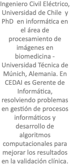 Ingeniero Civil Eléctrico, Universidad de Chile y PhD en informática en el área de procesamiento de imágenes en biomedicina - Universidad Técnica de Múnich, Alemania. En CEDAI es Gerente de Informática, resolviendo problemas en gestión de procesos informáticos y desarrollo de algoritmos computacionales para mejorar los resultados en la validación clínica.