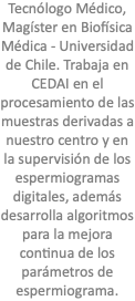 Tecnólogo Médico, Magíster en Biofísica Médica - Universidad de Chile. Trabaja en CEDAI en el procesamiento de las muestras derivadas a nuestro centro y en la supervisión de los espermiogramas digitales, además desarrolla algoritmos para la mejora continua de los parámetros de espermiograma.