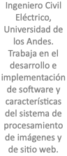 Ingeniero Civil Eléctrico, Universidad de los Andes. Trabaja en el desarrollo e implementación de software y características del sistema de procesamiento de imágenes y de sitio web.