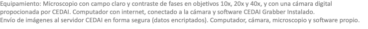 Equipamiento: Microscopio con campo claro y contraste de fases en objetivos 10x, 20x y 40x, y con una cámara digital propocionada por CEDAI. Computador con internet, conectado a la cámara y software CEDAI Grabber Instalado. Envío de imágenes al servidor CEDAI en forma segura (datos encriptados). Computador, cámara, microscopio y software propio.