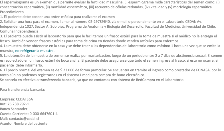 El espermiograma es un examen que permite evaluar la fertilidad masculina. El espermiograma mide características del semen como: (i) concentración espermática, (ii) motilidad espermática, (iii) recuento de células redondas, (iv) vitalidad y (v) morfología espermática. Procedimiento 1. El paciente debe poseer una orden médica para realizarse el examen 2. Solicitar una hora para el examen, llamar al número 02-29789640, vía e-mail o personalmente en el Laboratorio CEDAI: Av. Independencia 1027, Sector A, 2do piso, Programa de Anatomía y Biología del Desarrollo, Facultad de Medicina, Universidad de Chile, Comuna Independencia. 3. El paciente puede asistir al laboratorio para que le facilitemos un frasco estéril para la toma de muestra si el médico no le entrega el frasco. También venden frascos estériles para toma de orina en tiendas donde venden artículos para enfermos. 4. La muestra debe obtenerse en la casa y se debe traer a las dependencias del laboratorio como máximo 1 hora una vez que se emite la muestra, no refrigerar la muestra. 5. La obtención de la muestra de semen se realiza por masturbación, luego de un período entre 2 a 7 días de abstinencia sexual. El semen es recolectado en un frasco estéril de boca ancha. El paciente debe asegurarse que todo el semen ingrese al frasco, si esto no ocurre, el paciente debe informarlo. 6. El precio normal del examen es de $ 23.000 de forma particular. Se encuentra en trámite el ingreso como prestador de FONASA, por lo tanto aún no podemos registrarnos en el sistema I-med para compra de bono electrónico. Se cancela en efectivo o transferencia bancaria, ya que no contamos con sistema de RedCompra en el Laboratorio. Para transferencia bancaria: Empresa: CEDAI SpA Rut: 76.238.792-1 Banco Santander Cuenta Corriente: 0-000-6647601-4 Mail: contacto@cedai.cl Asunto: Nombre del paciente 