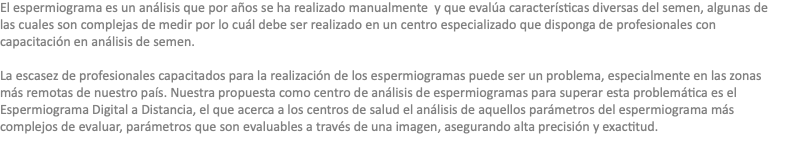 El espermiograma es un análisis que por años se ha realizado manualmente y que evalúa características diversas del semen, algunas de las cuales son complejas de medir por lo cuál debe ser realizado en un centro especializado que disponga de profesionales con capacitación en análisis de semen. La escasez de profesionales capacitados para la realización de los espermiogramas puede ser un problema, especialmente en las zonas más remotas de nuestro país. Nuestra propuesta como centro de análisis de espermiogramas para superar esta problemática es el Espermiograma Digital a Distancia, el que acerca a los centros de salud el análisis de aquellos parámetros del espermiograma más complejos de evaluar, parámetros que son evaluables a través de una imagen, asegurando alta precisión y exactitud.