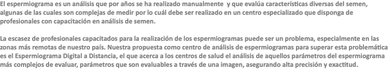 El espermiograma es un análisis que por años se ha realizado manualmente y que evalúa características diversas del semen, algunas de las cuales son complejas de medir por lo cuál debe ser realizado en un centro especializado que disponga de profesionales con capacitación en análisis de semen. La escasez de profesionales capacitados para la realización de los espermiogramas puede ser un problema, especialmente en las zonas más remotas de nuestro país. Nuestra propuesta como centro de análisis de espermiogramas para superar esta problemática es el Espermiograma Digital a Distancia, el que acerca a los centros de salud el análisis de aquellos parámetros del espermiograma más complejos de evaluar, parámetros que son evaluables a través de una imagen, asegurando alta precisión y exactitud.