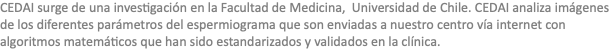 CEDAI surge de una investigación en la Facultad de Medicina, Universidad de Chile. CEDAI analiza imágenes de los diferentes parámetros del espermiograma que son enviadas a nuestro centro vía internet con algoritmos matemáticos que han sido estandarizados y validados en la clínica.